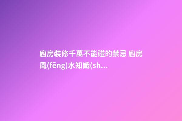 廚房裝修千萬不能碰的禁忌 廚房風(fēng)水知識(shí)大全